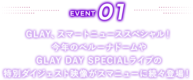 EVENT01 GLAY、スマートニューススペシャル！今年のベルーナドームやGLAY DAY SPECIALライブの特別ダイジェスト映像がスマニューに続々登場！